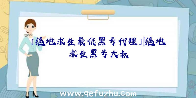 「绝地求生最低黑号代理」|绝地求生黑号大叔